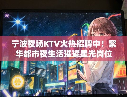 宁波夜场KTV火热招聘中！繁华都市夜生活璀璨星光岗位等你加入