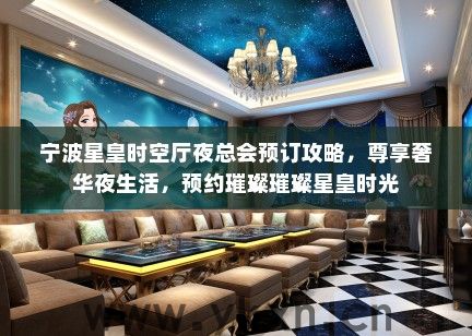 宁波星皇时空厅夜总会预订攻略，尊享奢华夜生活，预约璀璨璀璨星皇时光