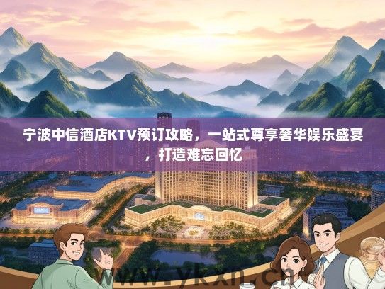 宁波中信酒店KTV预订攻略，一站式尊享奢华娱乐盛宴，打造难忘回忆